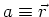 $a \equiv \vec{r}$